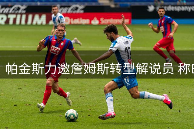 帕金斯力邀詹姆斯转型解说员 称ESPN薪资更具吸引力